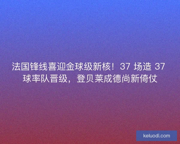 法国锋线喜迎金球级新核！37 场造 37 球率队晋级，登贝莱成德尚新倚仗