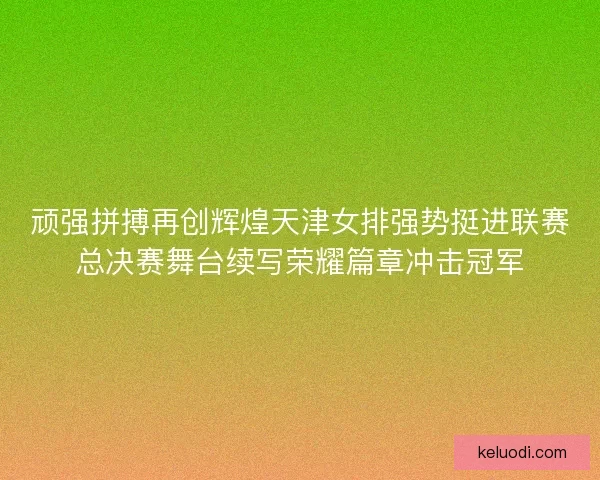顽强拼搏再创辉煌天津女排强势挺进联赛总决赛舞台续写荣耀篇章冲击冠军