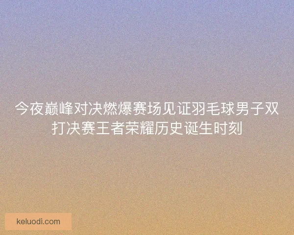 今夜巅峰对决燃爆赛场见证羽毛球男子双打决赛王者荣耀历史诞生时刻