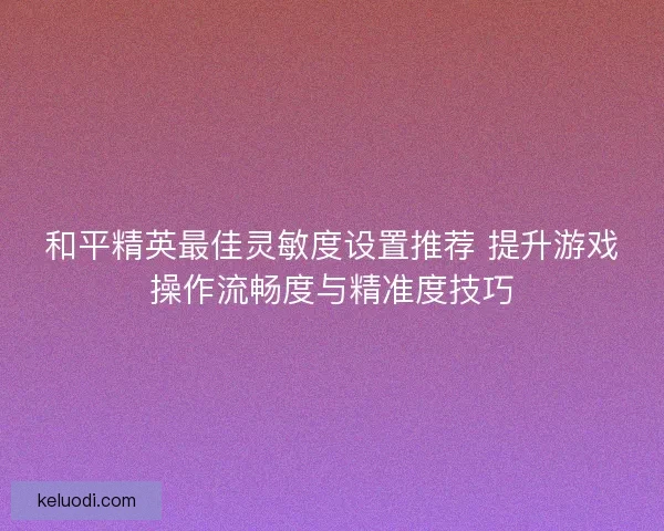 和平精英最佳灵敏度设置推荐 提升游戏操作流畅度与精准度技巧