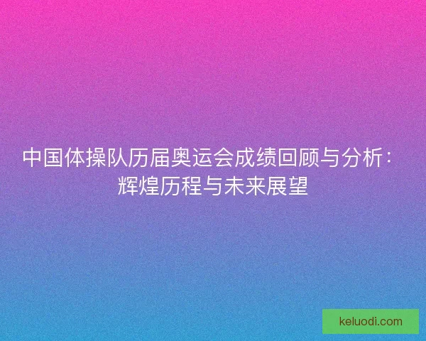 中国体操队历届奥运会成绩回顾与分析：辉煌历程与未来展望