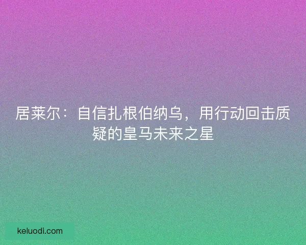居莱尔：自信扎根伯纳乌，用行动回击质疑的皇马未来之星