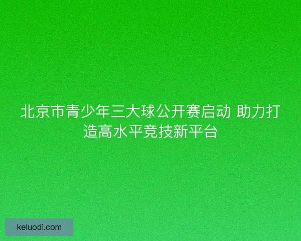 北京市青少年三大球公开赛启动 助力打造高水平竞技新平台