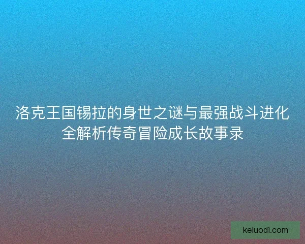 洛克王国锡拉的身世之谜与最强战斗进化全解析传奇冒险成长故事录