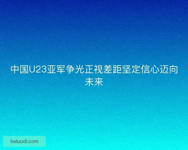 中国U23亚军争光正视差距坚定信心迈向未来
