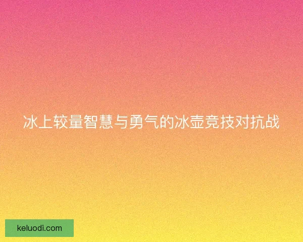 冰上较量智慧与勇气的冰壶竞技对抗战