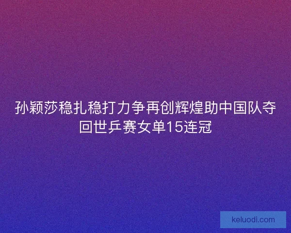孙颖莎稳扎稳打力争再创辉煌助中国队夺回世乒赛女单15连冠
