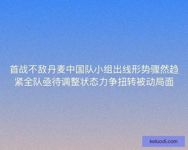 首战不敌丹麦中国队小组出线形势骤然趋紧全队亟待调整状态力争扭转被动局面