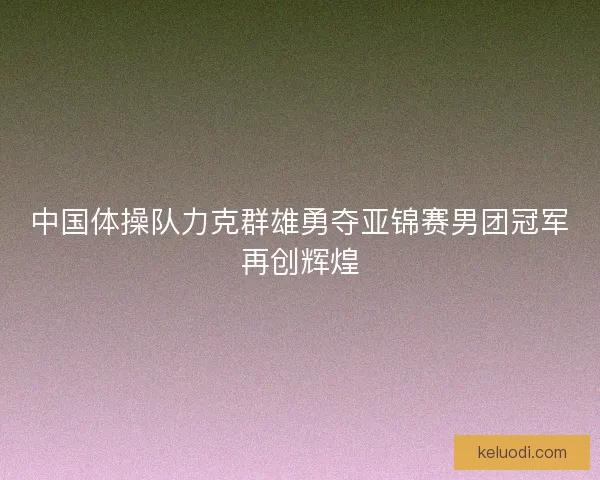 中国体操队力克群雄勇夺亚锦赛男团冠军再创辉煌