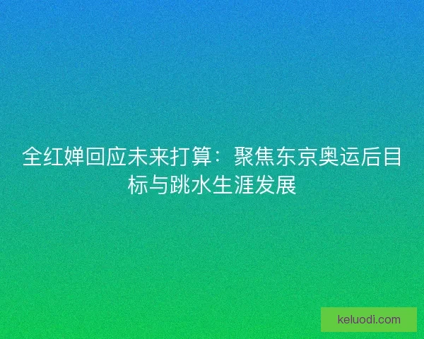 全红婵回应未来打算：聚焦东京奥运后目标与跳水生涯发展