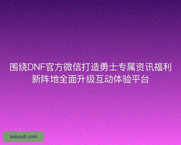围绕DNF官方微信打造勇士专属资讯福利新阵地全面升级互动体验平台