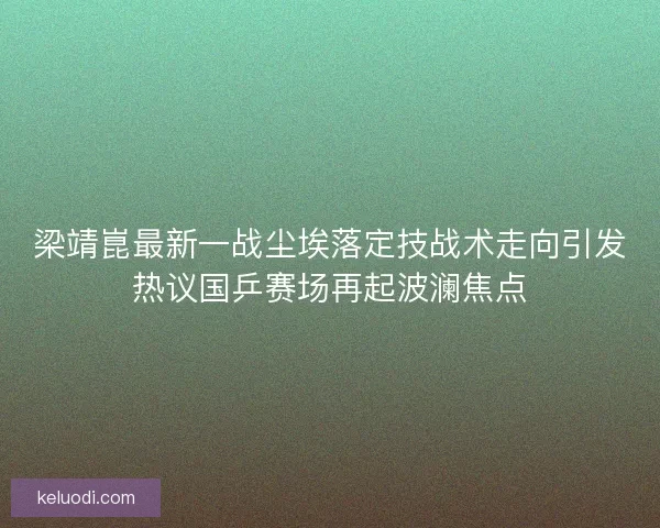 梁靖崑最新一战尘埃落定技战术走向引发热议国乒赛场再起波澜焦点