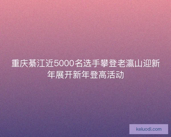 重庆綦江近5000名选手攀登老瀛山迎新年展开新年登高活动