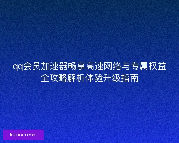 qq会员加速器畅享高速网络与专属权益全攻略解析体验升级指南