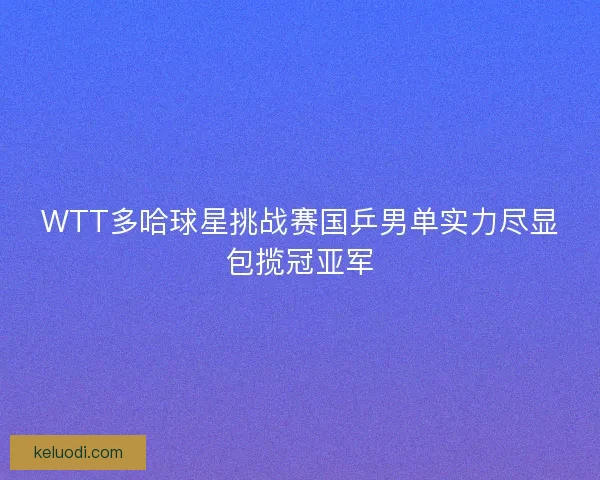 WTT多哈球星挑战赛国乒男单实力尽显包揽冠亚军