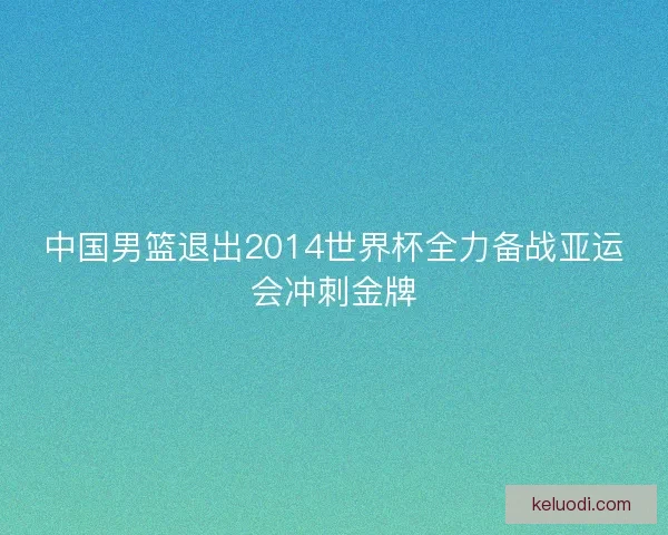 中国男篮退出2014世界杯全力备战亚运会冲刺金牌