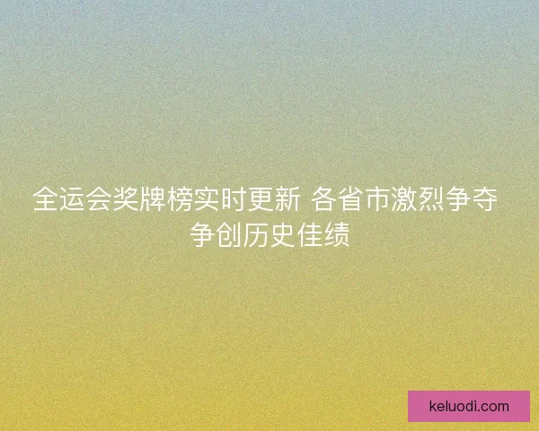 全运会奖牌榜实时更新 各省市激烈争夺 争创历史佳绩