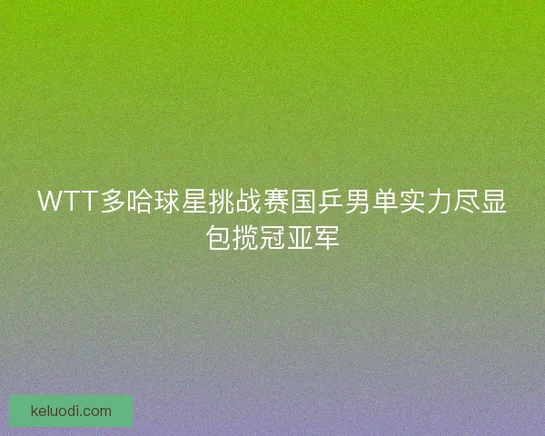WTT多哈球星挑战赛国乒男单实力尽显包揽冠亚军