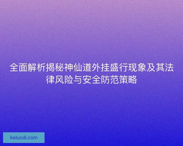 全面解析揭秘神仙道外挂盛行现象及其法律风险与安全防范策略