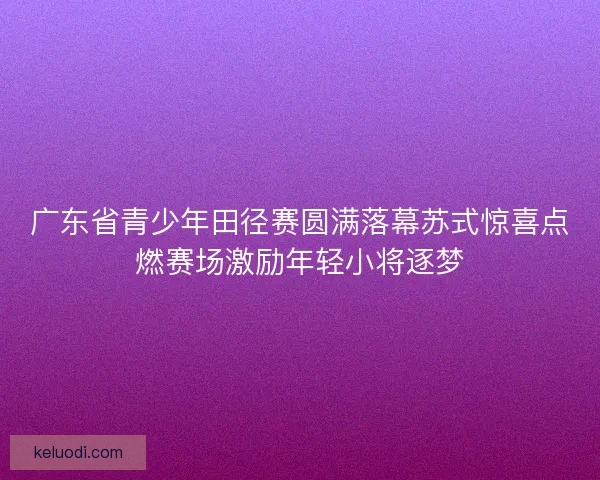 广东省青少年田径赛圆满落幕苏式惊喜点燃赛场激励年轻小将逐梦