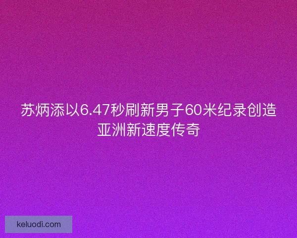 苏炳添以6.47秒刷新男子60米纪录创造亚洲新速度传奇