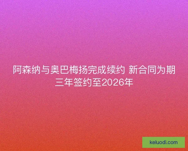 阿森纳与奥巴梅扬完成续约 新合同为期三年签约至2026年