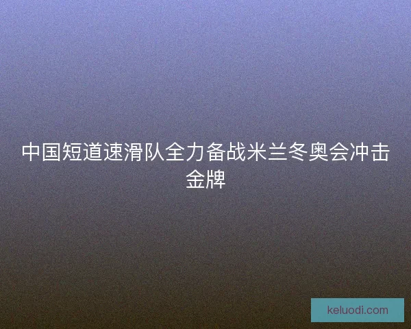 中国短道速滑队全力备战米兰冬奥会冲击金牌