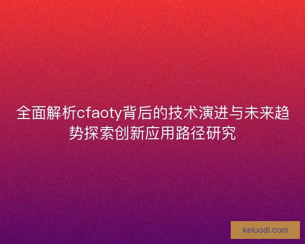 全面解析cfaoty背后的技术演进与未来趋势探索创新应用路径研究