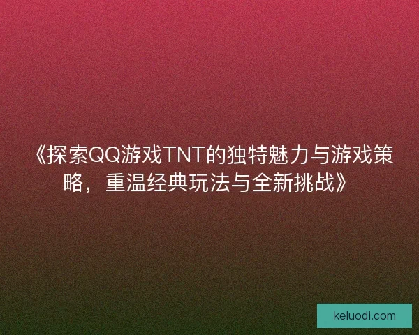 《探索QQ游戏TNT的独特魅力与游戏策略，重温经典玩法与全新挑战》