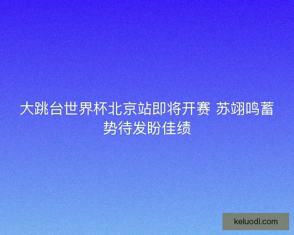 大跳台世界杯北京站即将开赛 苏翊鸣蓄势待发盼佳绩