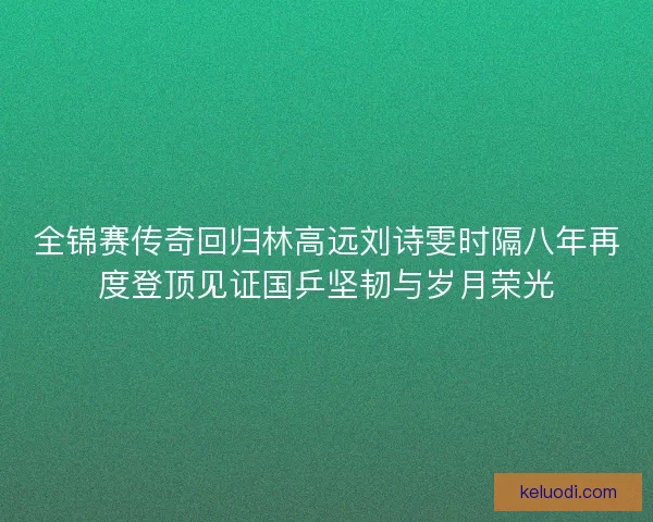 全锦赛传奇回归林高远刘诗雯时隔八年再度登顶见证国乒坚韧与岁月荣光