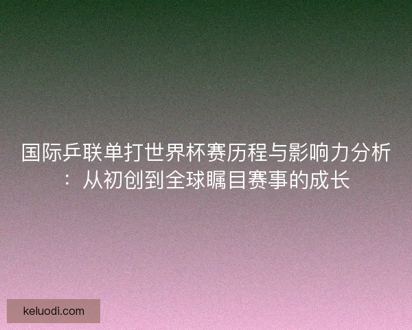 国际乒联单打世界杯赛历程与影响力分析：从初创到全球瞩目赛事的成长