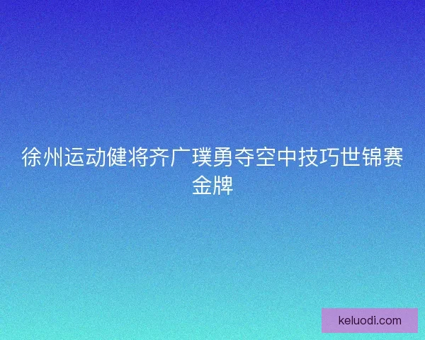 徐州运动健将齐广璞勇夺空中技巧世锦赛金牌