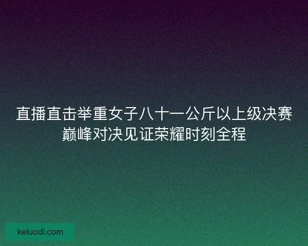 直播直击举重女子八十一公斤以上级决赛巅峰对决见证荣耀时刻全程